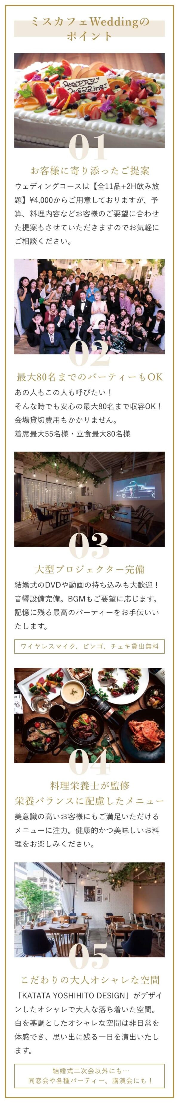 ミスカフェWeddingのポイント。お客様に寄り添ったご提案。最大80名までのパーティーもOK。大型プロジェクター完備。料理栄養士が監修栄養バランスに配慮したメニュー。こだわりの大人オシャレな空間。